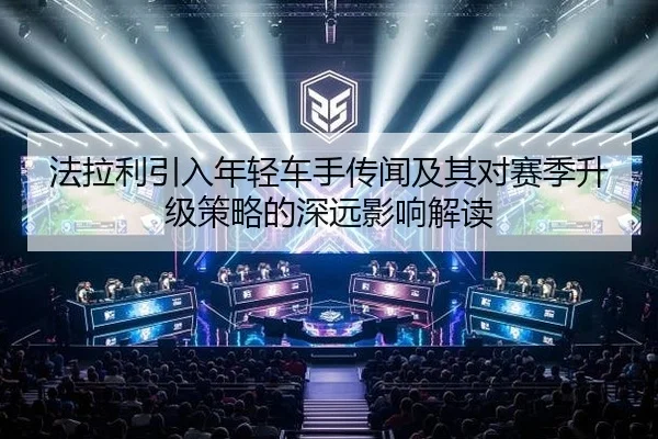 法拉利引入年轻车手传闻及其对赛季升级策略的深远影响解读