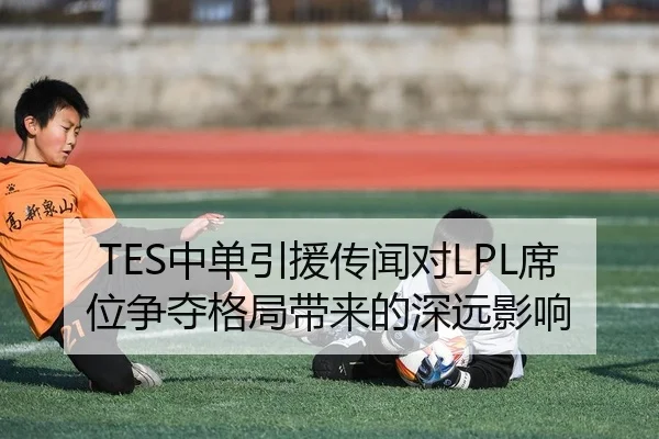 TES中单引援传闻对LPL席位争夺格局带来的深远影响